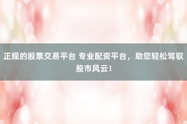 正规的股票交易平台 专业配资平台，助您轻松驾驭股市风云！