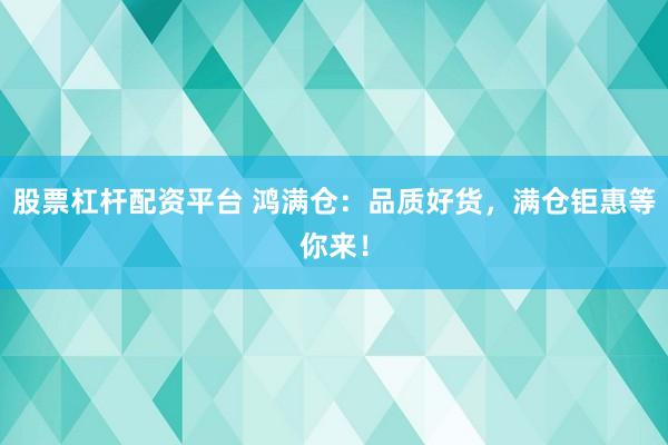 股票杠杆配资平台 鸿满仓：品质好货，满仓钜惠等你来！