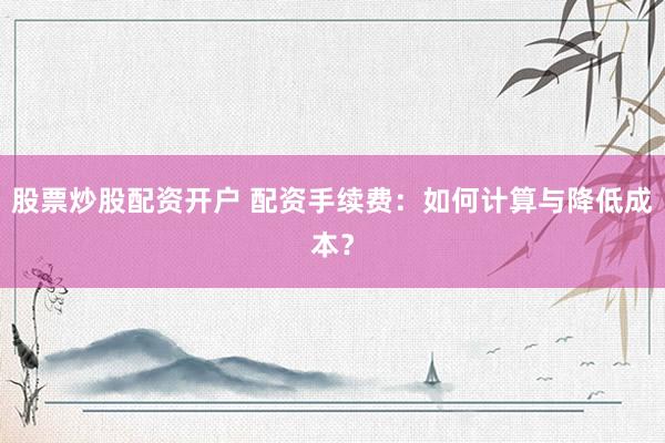 股票炒股配资开户 配资手续费：如何计算与降低成本？