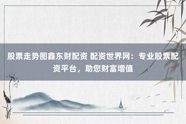 股票走势图鑫东财配资 配资世界网：专业股票配资平台，助您财富增值