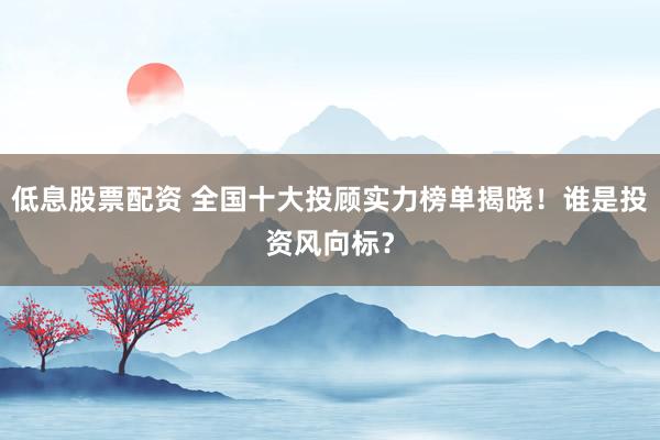 低息股票配资 全国十大投顾实力榜单揭晓！谁是投资风向标？