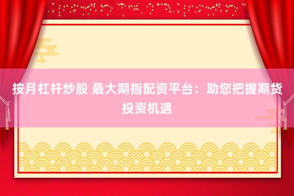 按月杠杆炒股 最大期指配资平台：助您把握期货投资机遇