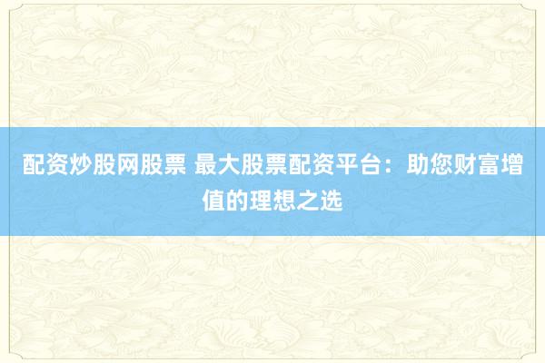 配资炒股网股票 最大股票配资平台：助您财富增值的理想之选