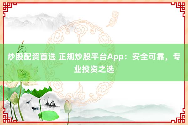 炒股配资首选 正规炒股平台App：安全可靠，专业投资之选