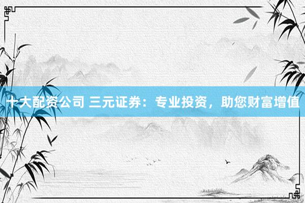 十大配资公司 三元证券：专业投资，助您财富增值