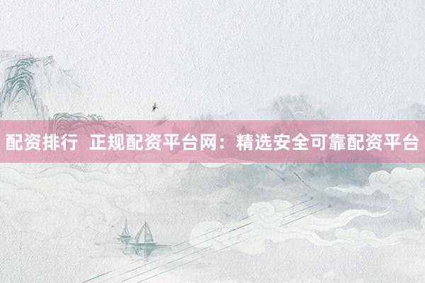 配资排行  正规配资平台网：精选安全可靠配资平台