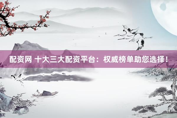 配资网 十大三大配资平台：权威榜单助您选择！
