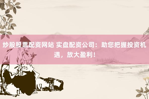 炒股股票配资网站 实盘配资公司：助您把握投资机遇，放大盈利！