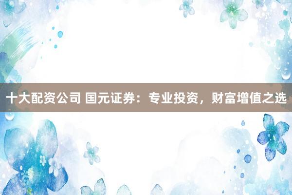 十大配资公司 国元证券：专业投资，财富增值之选