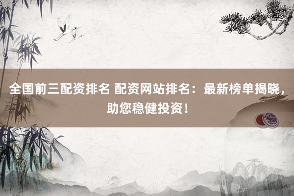 全国前三配资排名 配资网站排名：最新榜单揭晓，助您稳健投资！