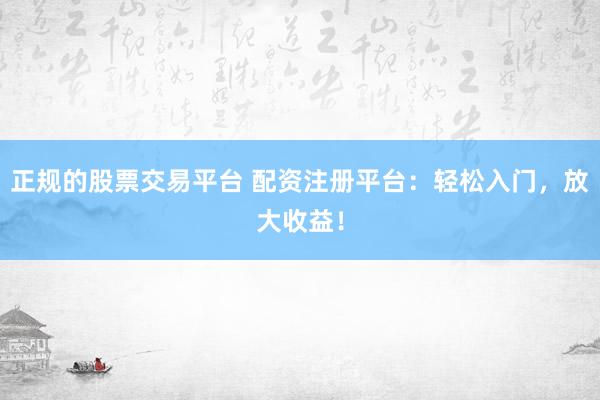 正规的股票交易平台 配资注册平台：轻松入门，放大收益！