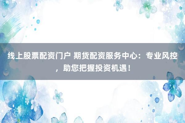 线上股票配资门户 期货配资服务中心：专业风控，助您把握投资机遇！