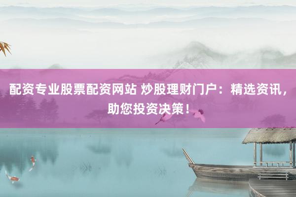 配资专业股票配资网站 炒股理财门户：精选资讯，助您投资决策！
