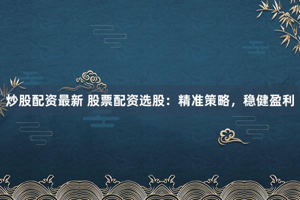 炒股配资最新 股票配资选股：精准策略，稳健盈利