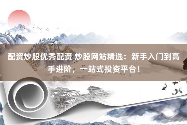 配资炒股优秀配资 炒股网站精选：新手入门到高手进阶，一站式投资平台！