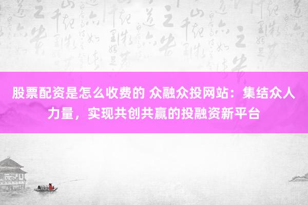 股票配资是怎么收费的 众融众投网站：集结众人力量，实现共创共赢的投融资新平台