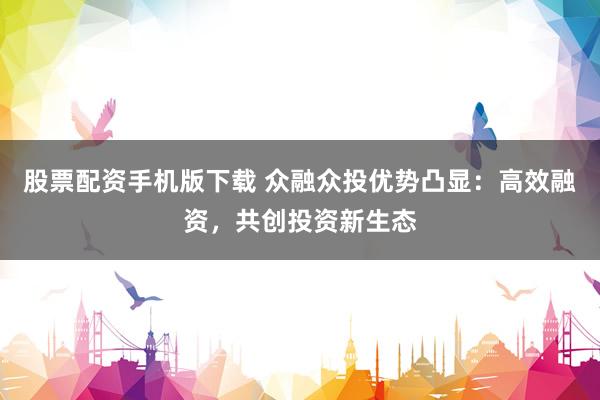 股票配资手机版下载 众融众投优势凸显：高效融资，共创投资新生态
