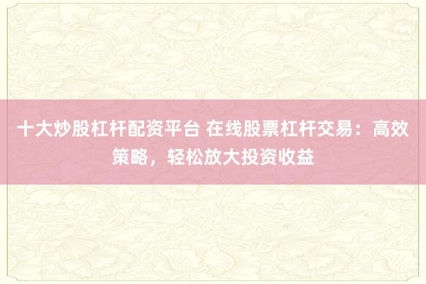 十大炒股杠杆配资平台 在线股票杠杆交易：高效策略，轻松放大投资收益