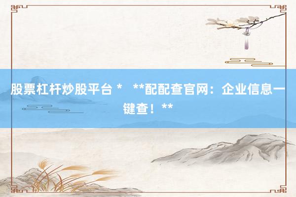 股票杠杆炒股平台 *   **配配查官网：企业信息一键查！**