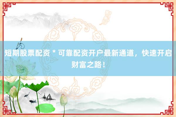 短期股票配资 * 可靠配资开户最新通道，快速开启财富之路！