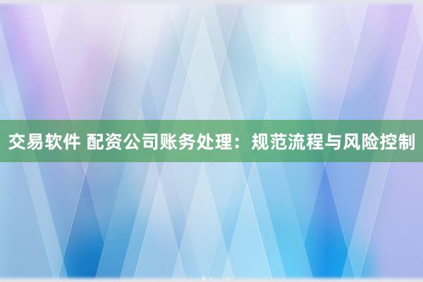 交易软件 配资公司账务处理：规范流程与风险控制