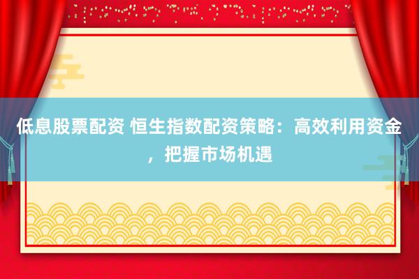 低息股票配资 恒生指数配资策略：高效利用资金，把握市场机遇