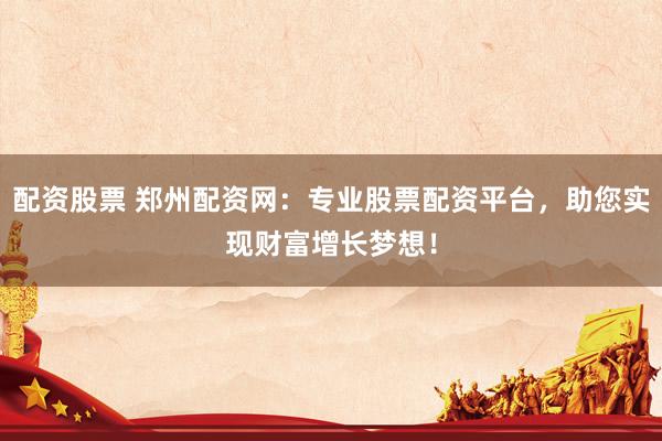配资股票 郑州配资网：专业股票配资平台，助您实现财富增长梦想！