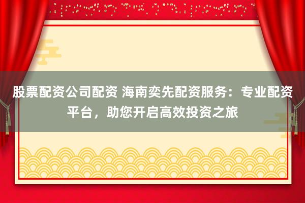 股票配资公司配资 海南奕先配资服务：专业配资平台，助您开启高效投资之旅