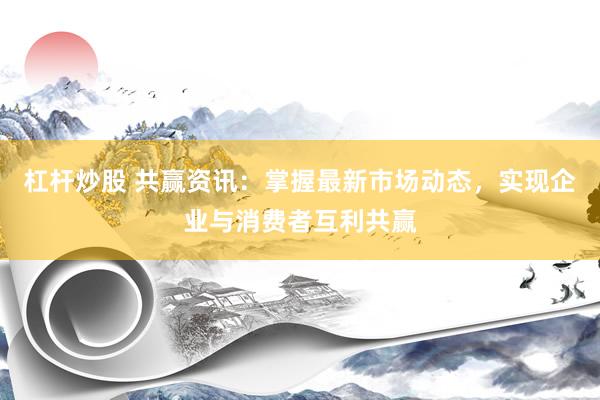 杠杆炒股 共赢资讯：掌握最新市场动态，实现企业与消费者互利共赢