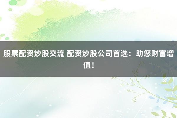 股票配资炒股交流 配资炒股公司首选：助您财富增值！