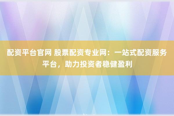 配资平台官网 股票配资专业网：一站式配资服务平台，助力投资者稳健盈利