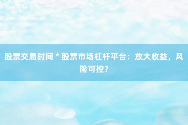 股票交易时间 * 股票市场杠杆平台：放大收益，风险可控？