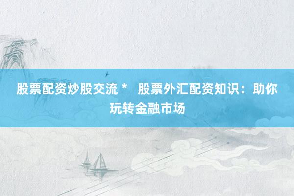 股票配资炒股交流 *   股票外汇配资知识：助你玩转金融市场
