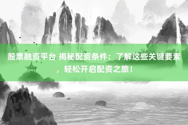 股票融资平台 揭秘配资条件：了解这些关键要素，轻松开启配资之旅！