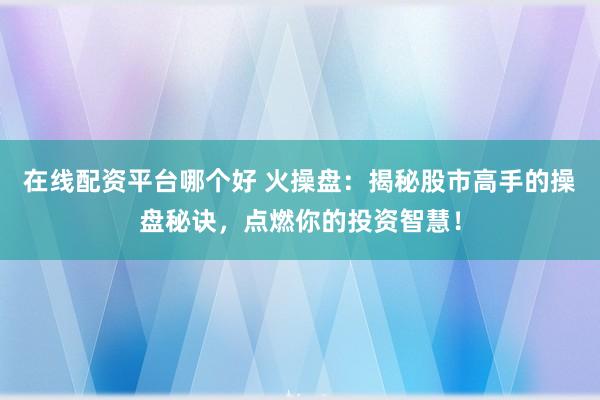 在线配资平台哪个好 火操盘：揭秘股市高手的操盘秘诀，点燃你的投资智慧！