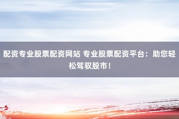 配资专业股票配资网站 专业股票配资平台：助您轻松驾驭股市！