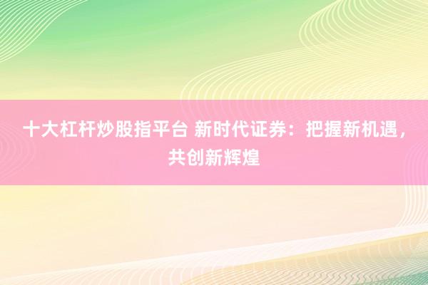 十大杠杆炒股指平台 新时代证券：把握新机遇，共创新辉煌