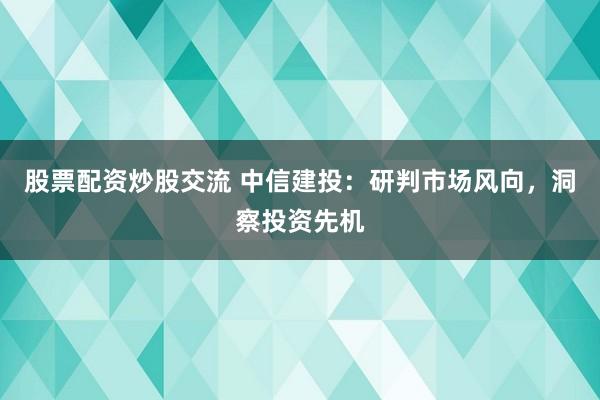 股票配资炒股交流 中信建投：研判市场风向，洞察投资先机
