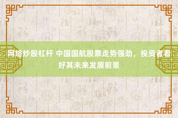 网络炒股杠杆 中国国航股票走势强劲，投资者看好其未来发展前景