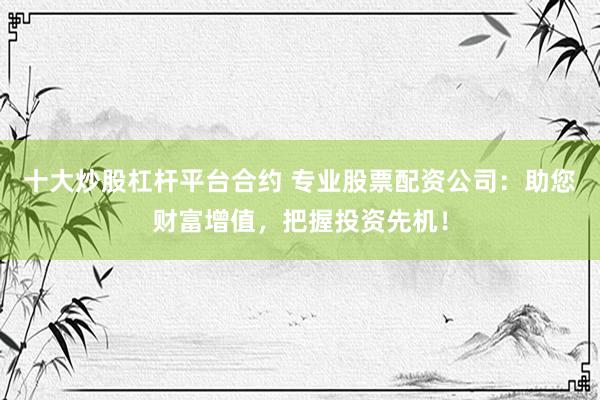 十大炒股杠杆平台合约 专业股票配资公司：助您财富增值，把握投资先机！