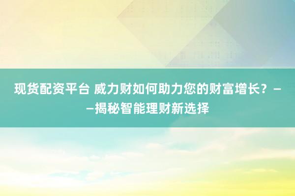 现货配资平台 威力财如何助力您的财富增长？——揭秘智能理财新选择