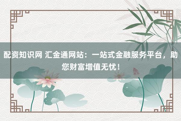 配资知识网 汇金通网站：一站式金融服务平台，助您财富增值无忧！