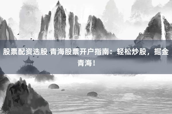 股票配资选股 青海股票开户指南：轻松炒股，掘金青海！