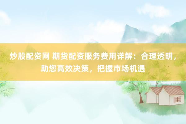 炒股配资网 期货配资服务费用详解：合理透明，助您高效决策，把握市场机遇