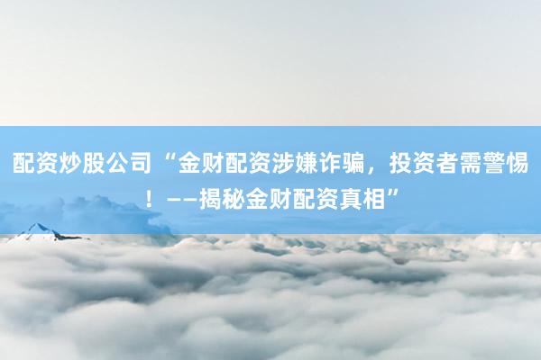 配资炒股公司 “金财配资涉嫌诈骗，投资者需警惕！——揭秘金财配资真相”