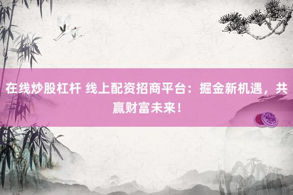 在线炒股杠杆 线上配资招商平台：掘金新机遇，共赢财富未来！