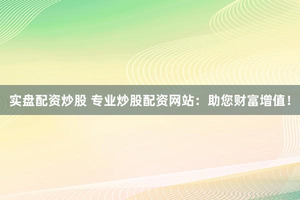实盘配资炒股 专业炒股配资网站：助您财富增值！
