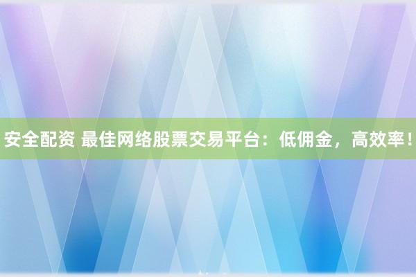 安全配资 最佳网络股票交易平台：低佣金，高效率！