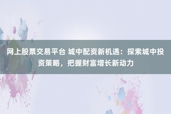 网上股票交易平台 城中配资新机遇：探索城中投资策略，把握财富增长新动力