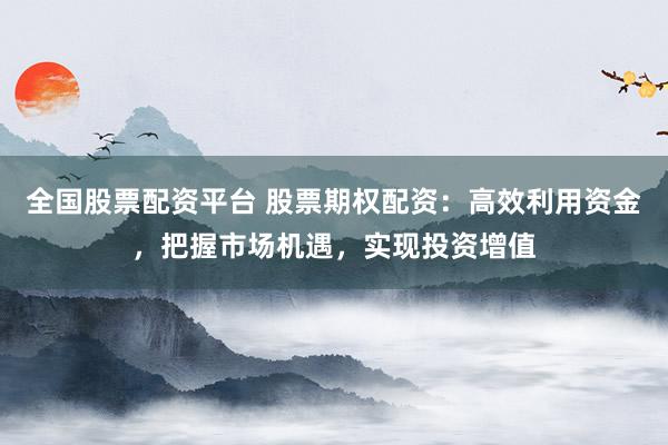 全国股票配资平台 股票期权配资：高效利用资金，把握市场机遇，实现投资增值